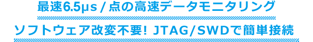 最速6.5μsec/点の高速データモニタリング ソフトウェア改変不要! JTAG/SWDで簡単接続